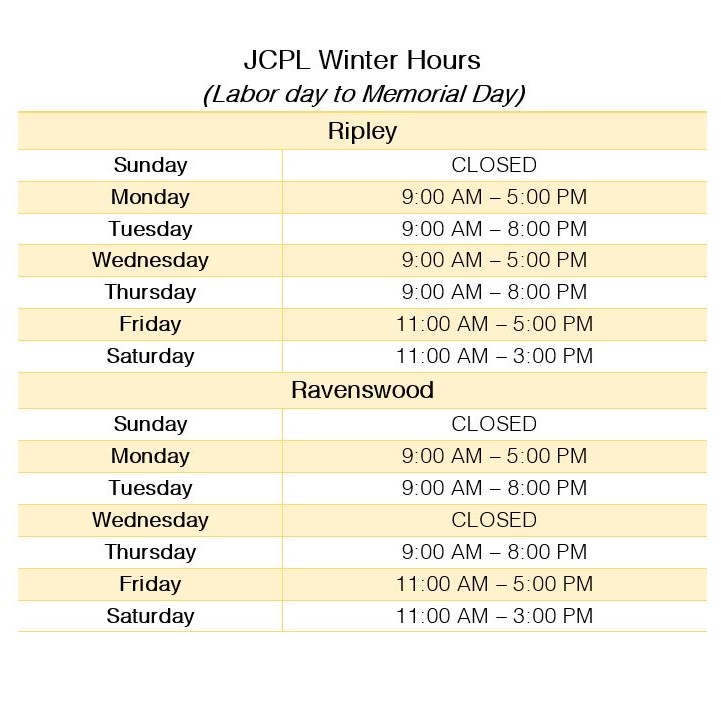 JCPL new winter hours 2021 Header text: JCPL Winter hours (Labor Day to Memorial Day). Main Text: Ripley; Sunday closed,Monday 9 AM to 5 PM, Tuesday 9 AM to 8 PM, Wednesday 9 AM to 5 PM, Thursday 9 AM to 8 PM, Firday 11 AM to 5 PM, Saturday 11 AM to 3 PM. Ravenswood; Sunday closed,Monday 9 AM to 5 PM, Tuesday 9 AM to 8 PM, Wednesday CLosed , Thursday 9 AM to 8 PM, Firday 11 AM to 5 PM, Saturday 11 AM to 3 PM.