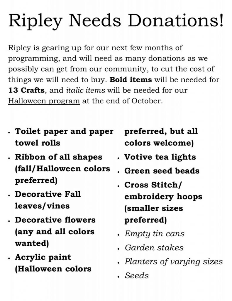 Ripley needs donations!Ripley is gearing up for our next few months of programming, and will need as many donations as we possibly can get from our community, to cut the cost of things we will need to buy. Bold items will be needed for 13 Crafts, and italic items will be needed for our Halloween program at the end of October. Toilet paper and paper towel rolls Ribbon of all shapes (fall/Halloween colors preferred) Decorative Fall leaves/vines Decorative flowers (any and all colors wanted) Acrylic paint (Halloween colors preferred, but all colors welcome) Votive tea lights Green seed beads Cross Stitch/embroidery hoops (smaller sizes preferred) Empty tin cans Garden stakes Planters of varying sizes Seeds