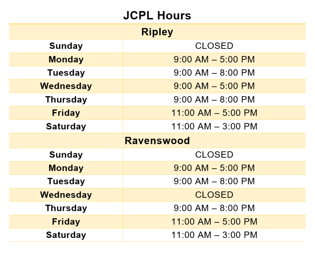 Header text: JCPL Hours; Main text 1: Ripley - Sunday CLOSED, Monday 9:00 AM to 5:00 PM, Tuesday 9:00 AM to 8:00 PM, Wednesday 9:00 AM to 5:00 PM, Thursday 9:00 AM to 8:00 PM, Friday 11:00 AM - 5:00 PM, Saturday 11:00 AM to 3:00 PM; Main text 2: Ravenswood - Sunday CLOSED, Monday 9:00 AM to 5:00 PM, Tuesday 9:00 AM to 8:00 PM, Wednesday CLOSED, Thursday 9:00 AM to 8:00 PM, Friday 11:00 AM to 5:00 PM, Saturday 11:00 AM to 3:00 PM.