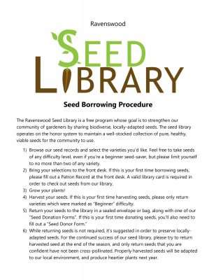 Title text: Ravenswood Seed Library Seed Borrowing Procedure. Main text: The Ravenswood seed library is a free program whose goal is to strengthen our community of gardeners by sharing biodiverse, locally-adapted seeds. The seed library operates on the honor system to maintain a well-stocked collection of pure, healthy, viable seeds for the community to use. 1) Browse our seed records and select the varieties you’d like. Feel free to take seeds of any difficulty level, even if you’re a beginner seed-saver, but please limit yourself to no more than two of any variety. 2) Bring your selections to the front desk. If this is your first time borrowing seeds, please fill out a Patron Record at the front desk. A valid library card is required in order to check out seeds from our library. 3) Grow your plants! 4) Harvest your seeds. If this is your first time harvesting seeds, please only return varieties which were marked as “Beginner” difficulty. 5) Return your seeds to the library in a sealed envelope or bag, along with one of our “Seed Donation Forms”. If this is your first time donating seeds, you’ll also need to fill out a “Seed Donor Form.” 6) While returning seeds is not required, it’s suggested in order to preserve locally-adapted seeds. For the continued success of our seed library, please try to return harvested seed at the end of the season, and only return seeds that you are confident have not been cross-pollinated. Properly harvested seeds will be adapted to our local environment, and produce heartier plants next year. If you are unable to or unsuccessful at harvesting seeds, donations of fresh, commercially-grown, open-pollination seeds are appreciated.