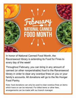 Title text: February is National Canned Food Month. Main text: In honor of National Canned Food Month, the Ravenswood library is extending its Food for Fines to every day of the week! Throughout February, you can bring in any amount of canner (or other nonperishable) food to the Ravenswood library in order to clear any overdue fines on you or your family's accounts. All donations will go to the No Hunger Food Pantry. Note: food donations can only be used to clear overdue fines on items which have or can be returned. For billed items or other fees, arrangements can be mage with our branch manager.